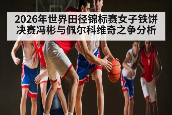 2026年世界田径锦标赛女子铁饼决赛冯彬与佩尔科维奇之争分析