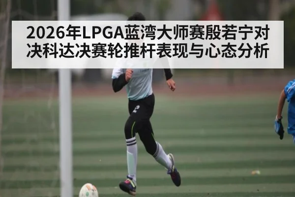 2026年LPGA蓝湾大师赛殷若宁对决科达决赛轮推杆表现与心态分析